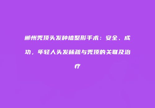 郴州秃顶头发种植整形手术：安全、成功，年轻人头发稀疏与秃顶的关联及治疗