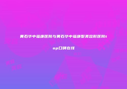 黄石华中福康医院与黄石华中福康整美容形医院top口碑在线