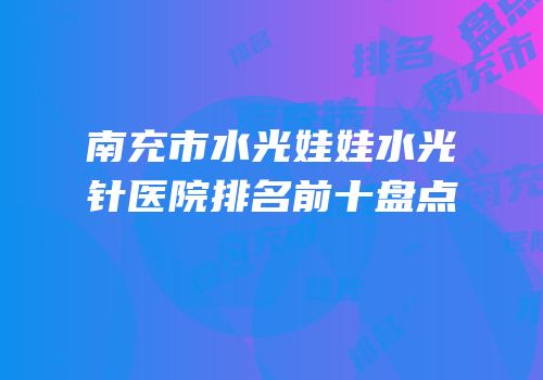 南充市水光娃娃水光针医院排名前十盘点