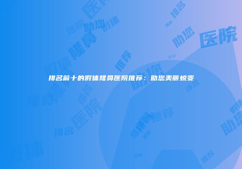 排名前十的假体隆鼻医院推荐：助您美丽蜕变
