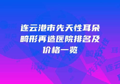 连云港市先天性耳朵畸形再造医院排名及价格一览