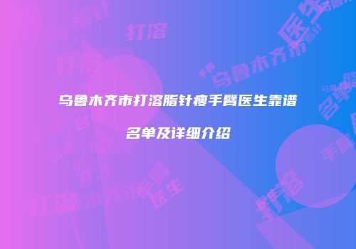 乌鲁木齐市打溶脂针瘦手臂医生靠谱名单及详细介绍