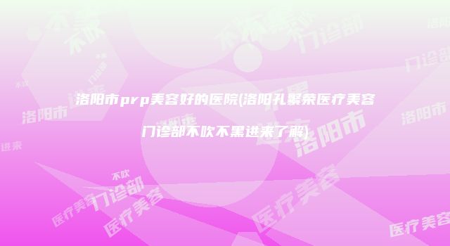 洛阳市prp美容好的医院(洛阳孔繁荣医疗美容门诊部不吹不黑进来了解)