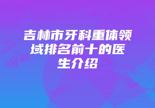 吉林市牙科重体领域排名前十的医生介绍
