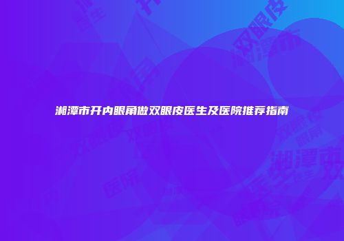湘潭市开内眼角做双眼皮医生及医院推荐指南
