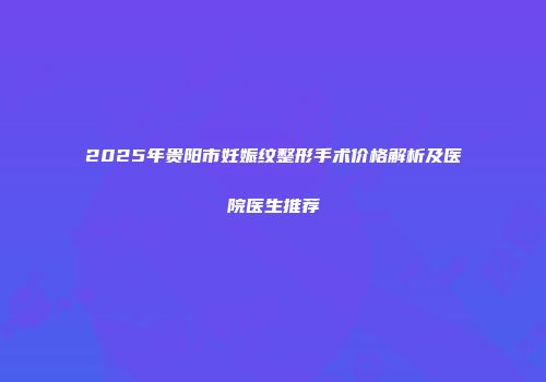 2025年贵阳市妊娠纹整形手术价格解析及医院医生推荐