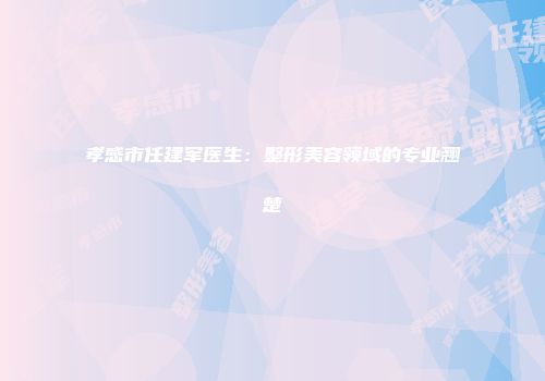 孝感市任建军医生：整形美容领域的专业翘楚