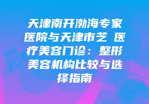 天津南开渤海专家医院与天津市芝洺医疗美容门诊：整形美容机构比较与选择指南