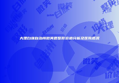 大理白族自治州微笑唇整形价格分析及医院概况