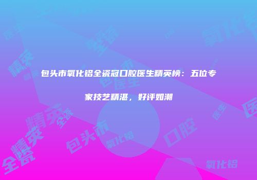 包头市氧化铝全瓷冠口腔医生精英榜：五位专家技艺精湛，好评如潮