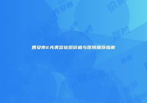 西安市E光美容祛斑价格与医院推荐指南