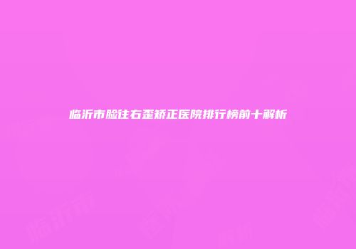 临沂市脸往右歪矫正医院排行榜前十解析