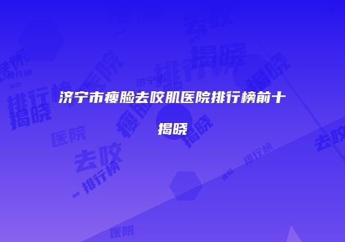 济宁市瘦脸去咬肌医院排行榜前十揭晓