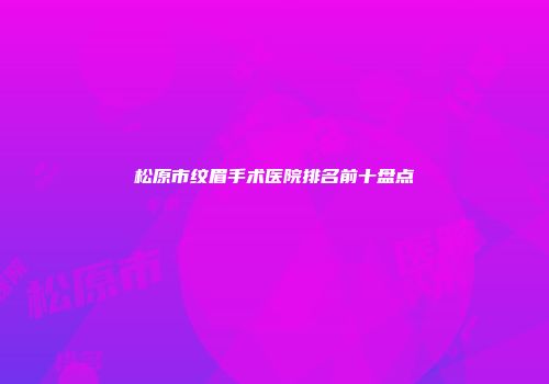 松原市纹眉手术医院排名前十盘点