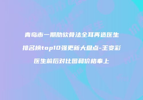 青岛市一期肋软骨法全耳再造医生排名榜top10强更新大盘点-王变彩医生前后对比图和价格奉上