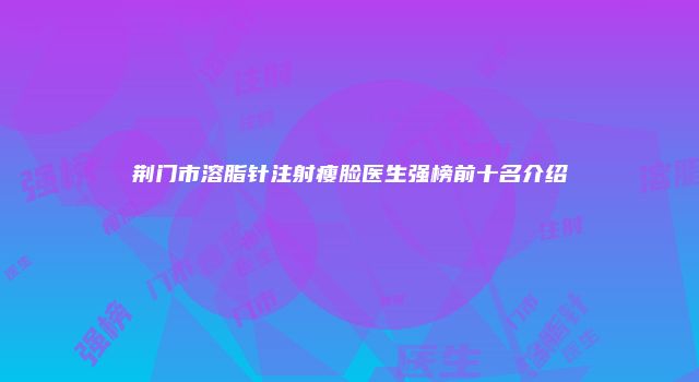 荆门市溶脂针注射瘦脸医生强榜前十名介绍