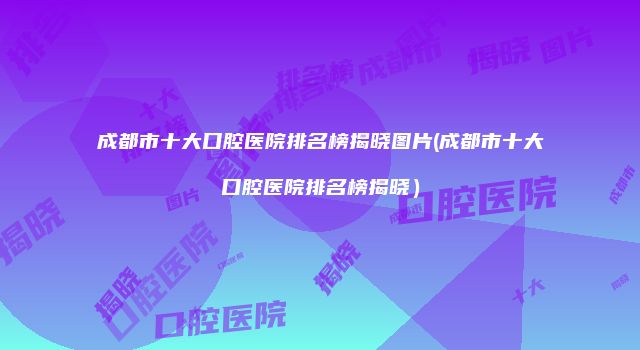 成都市十大口腔医院排名榜揭晓图片(成都市十大口腔医院排名榜揭晓）