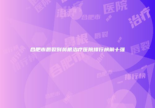 合肥市唇裂到鼻根治疗医院排行榜前十强