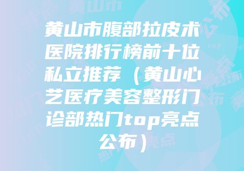 黄山市腹部拉皮术医院排行榜前十位私立推荐（黄山心艺医疗美容整形门诊部热门top亮点公布）