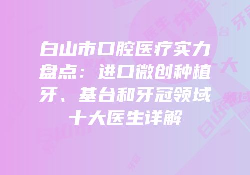 白山市口腔医疗实力盘点：进口微创种植牙、基台和牙冠领域十大医生详解