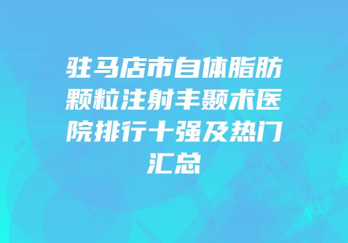 驻马店市自体脂肪颗粒注射丰颞术医院排行十强及热门汇总