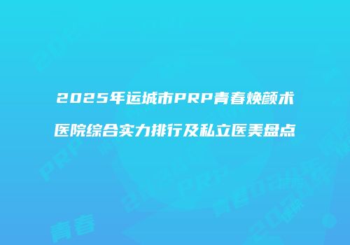 2025年运城市PRP青春焕颜术医院综合实力排行及私立医美盘点