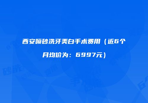 西安喷砂洗牙美白手术费用（近6个月均价为：6997元）