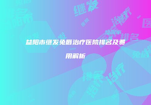 益阳市继发兔唇治疗医院排名及费用解析
