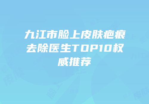 九江市脸上皮肤疤痕去除医生TOP10权威推荐