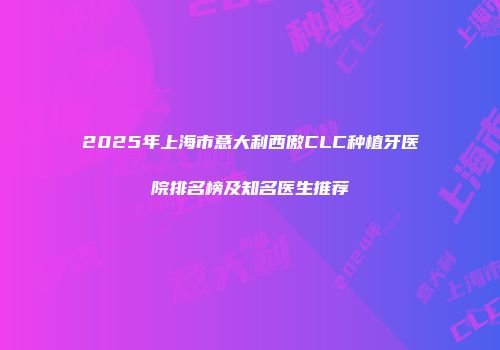 2025年上海市意大利西傲CLC种植牙医院排名榜及知名医生推荐