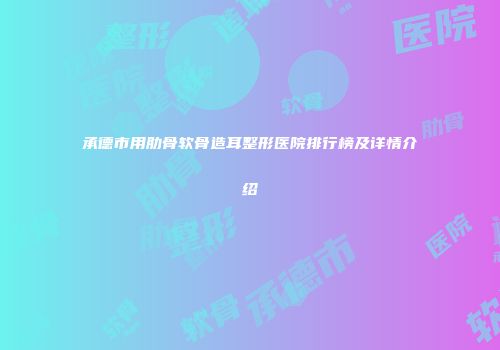 承德市用肋骨软骨造耳整形医院排行榜及详情介绍
