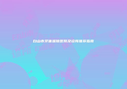 白山市牙体拔除医院及诊所推荐指南