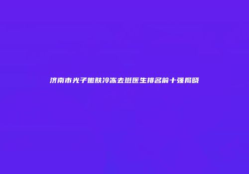 济南市光子嫩肤冷冻去斑医生排名前十强揭晓