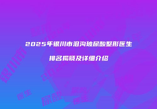 2025年银川市泪沟玻尿酸整形医生排名揭晓及详细介绍