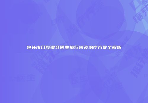 包头市口腔镶牙医生排行榜及治疗方案全解析