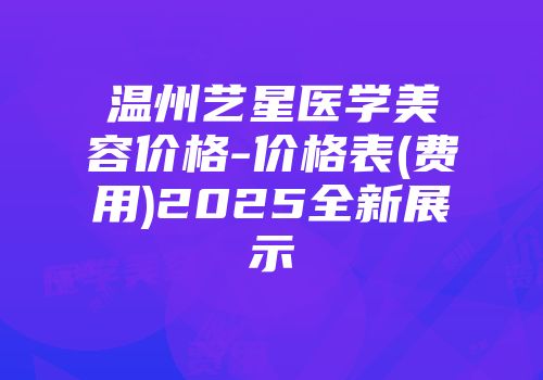 温州艺星医学美容价格-价格表(费用)2025全新展示