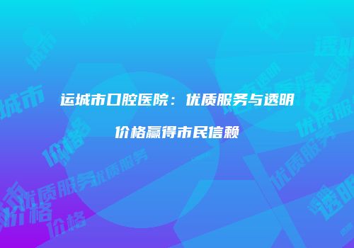 运城市口腔医院：优质服务与透明价格赢得市民信赖
