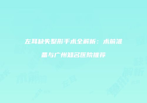 左耳缺失整形手术全解析：术前准备与广州知名医院推荐