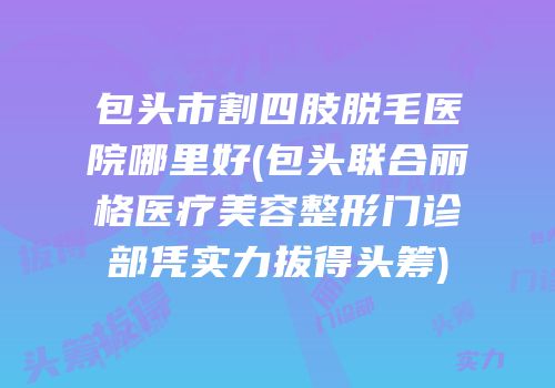 包头市割四肢脱毛医院哪里好(包头联合丽格医疗美容整形门诊部凭实力拔得头筹)