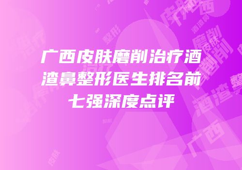 广西皮肤磨削治疗酒渣鼻整形医生排名前七强深度点评