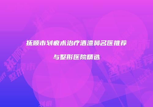 抚顺市划痕术治疗酒渣鼻名医推荐与整形医院精选