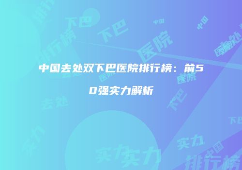 中国去处双下巴医院排行榜：前50强实力解析