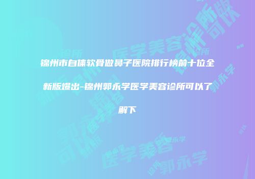 锦州市自体软骨做鼻子医院排行榜前十位全新版爆出-锦州郭永学医学美容诊所可以了解下