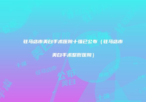 驻马店市美白手术医院十强已公布（驻马店市美白手术整形医院）