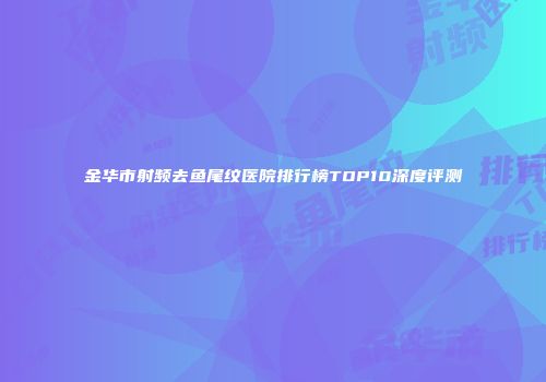 金华市射频去鱼尾纹医院排行榜TOP10深度评测