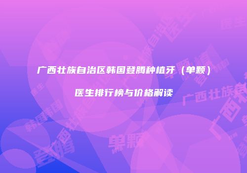 广西壮族自治区韩国登腾种植牙（单颗）医生排行榜与价格解读