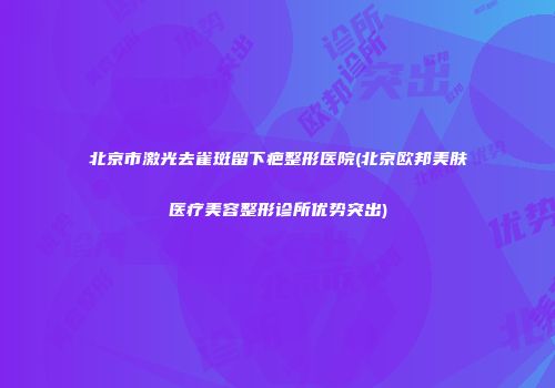北京市激光去雀斑留下疤整形医院(北京欧邦美肤医疗美容整形诊所优势突出)