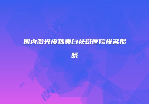 国内激光皮秒美白祛斑医院排名揭晓