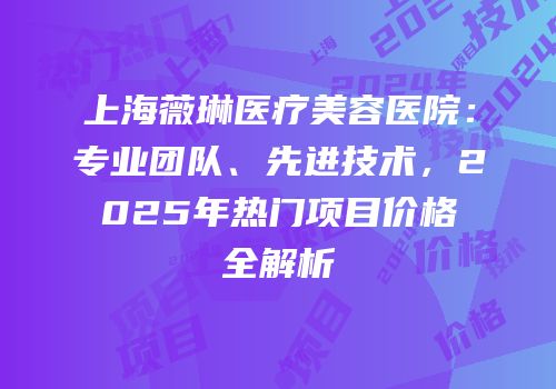 上海薇琳医疗美容医院：专业团队、先进技术，2025年热门项目价格全解析