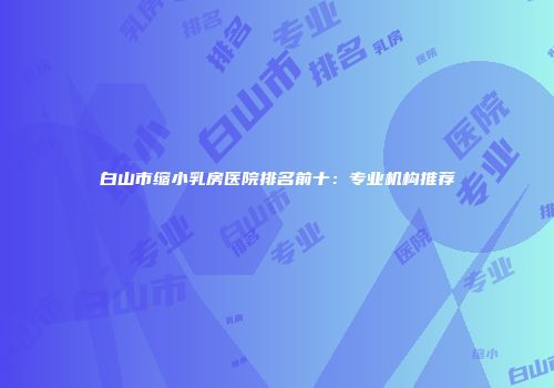 白山市缩小乳房医院排名前十：专业机构推荐